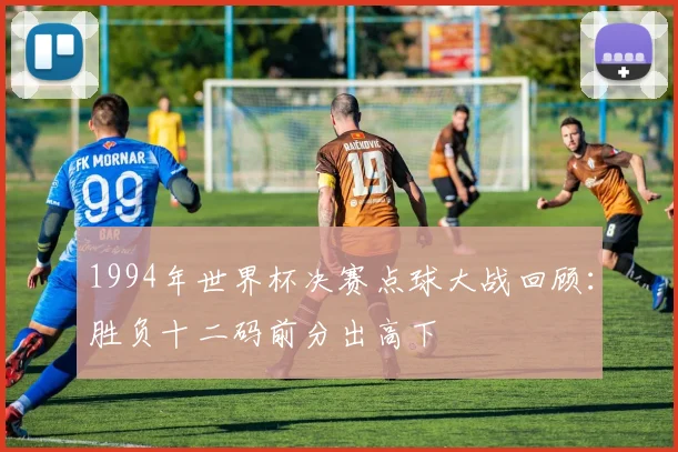 1994年世界杯决赛点球大战回顾：胜负十二码前分出高下