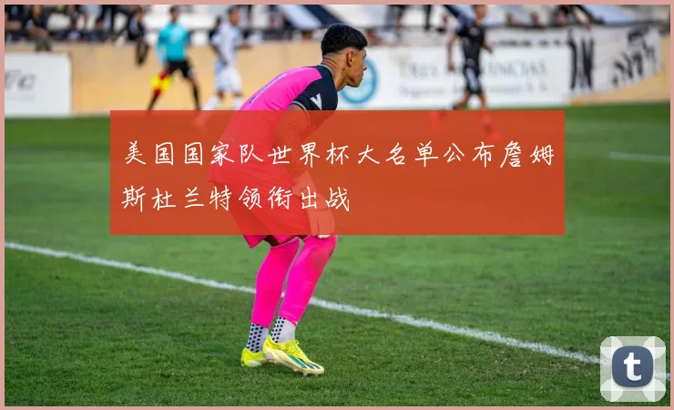 美国国家队世界杯大名单公布詹姆斯杜兰特领衔出战